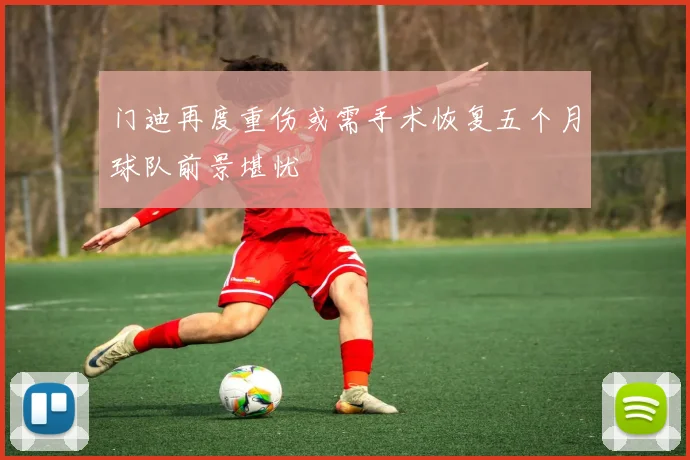 门迪再度重伤或需手术恢复五个月球队前景堪忧
