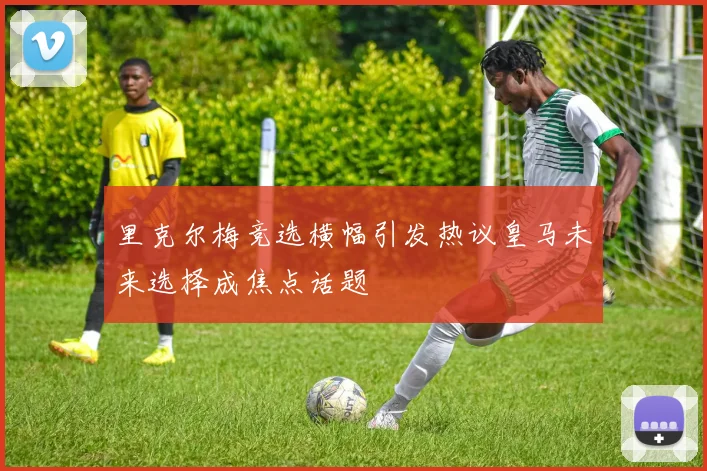 里克尔梅竞选横幅引发热议皇马未来选择成焦点话题
