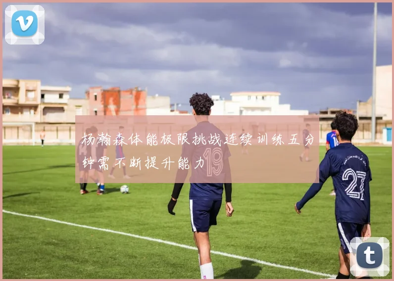 杨瀚森体能极限挑战连续训练五分钟需不断提升能力