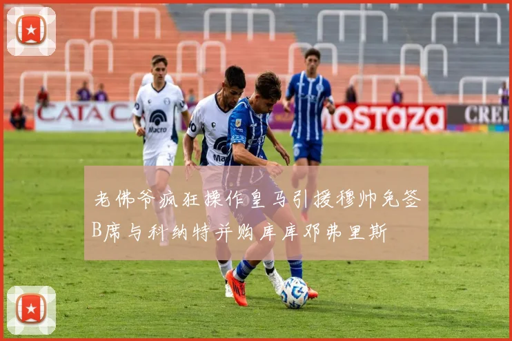 老佛爷疯狂操作皇马引援穆帅免签B席与科纳特并购库库邓弗里斯