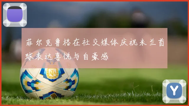 菲尔克鲁格在社交媒体庆祝米兰首球表达喜悦与自豪感