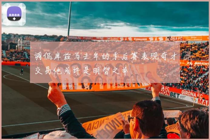 调侃库兹马去年的季后赛表现奇才交易他或许是明智之举