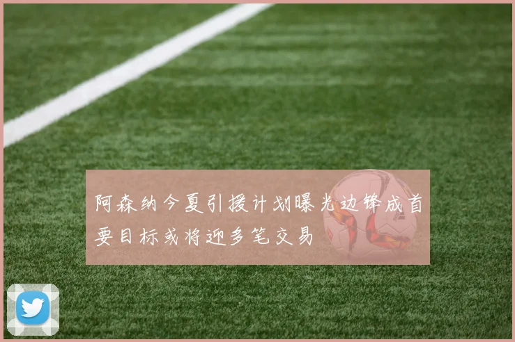 阿森纳今夏引援计划曝光边锋成首要目标或将迎多笔交易