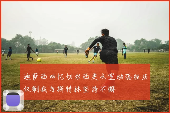 迪萨西回忆切尔西更衣室动荡经历仅剩我与斯特林坚持不懈