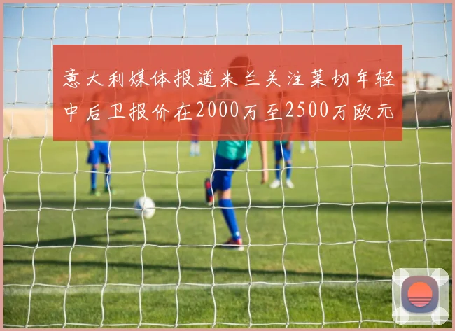 意大利媒体报道米兰关注莱切年轻中后卫报价在2000万至2500万欧元之间