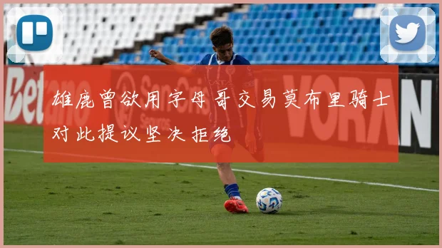 雄鹿曾欲用字母哥交易莫布里骑士对此提议坚决拒绝