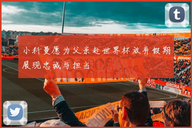 小科曼愿为父亲赴世界杯放弃假期展现忠诚与担当