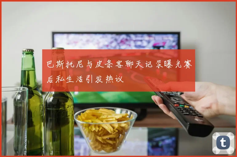 巴斯托尼与皮条客聊天记录曝光赛后私生活引发热议