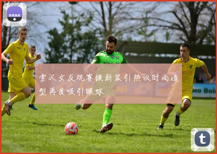 索汉女友观赛换新装引热议时尚造型再度吸引眼球