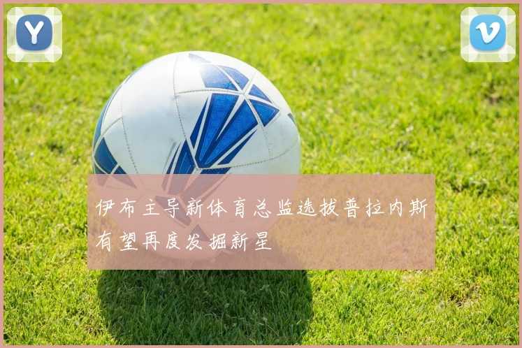 伊布主导新体育总监选拔普拉内斯有望再度发掘新星