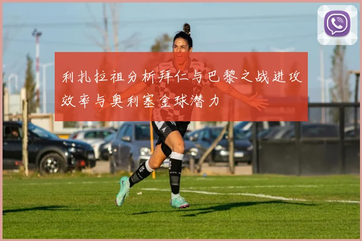 利扎拉祖分析拜仁与巴黎之战进攻效率与奥利塞金球潜力