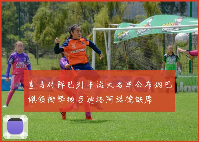 皇马对阵巴列卡诺大名单公布姆巴佩领衔锋线吕迪格阿诺德缺席