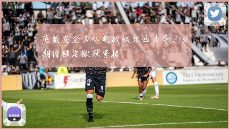范戴克全力以赴战切尔西力争三分期待锁定欧冠资格