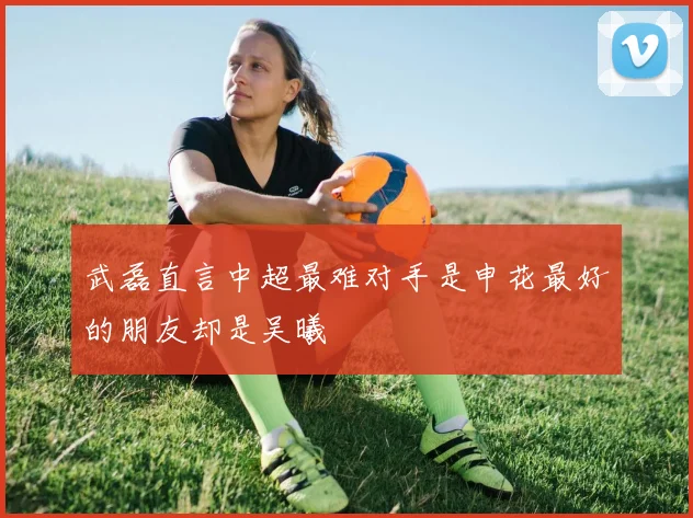 武磊直言中超最难对手是申花最好的朋友却是吴曦