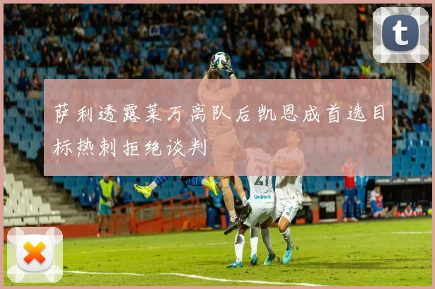 萨利透露莱万离队后凯恩成首选目标热刺拒绝谈判